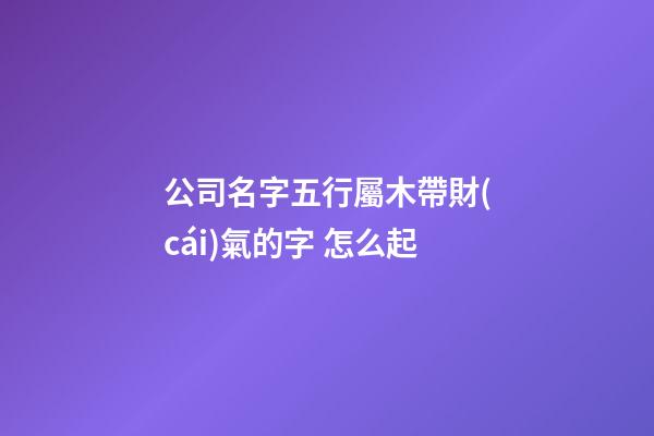 公司名字五行屬木帶財(cái)氣的字 怎么起-第1張-公司起名-玄機(jī)派